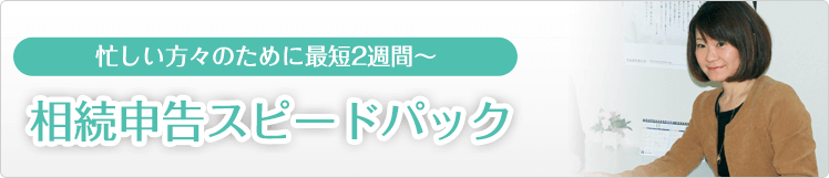 忙しい方のために最短2週間～　相続申告スピードパック